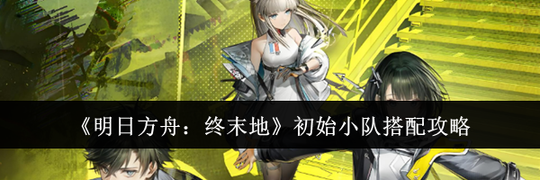《明日方舟：终末地》初始小队搭配攻略